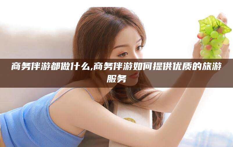 菏泽商务伴游都做什么,商务伴游如何提供优质的旅游服务