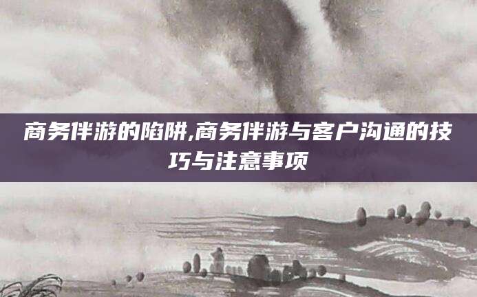 菏泽商务伴游的陷阱,商务伴游与客户沟通的技巧与注意事项