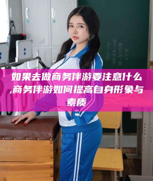 菏泽如果去做商务伴游要注意什么,商务伴游如何提高自身形象与素质