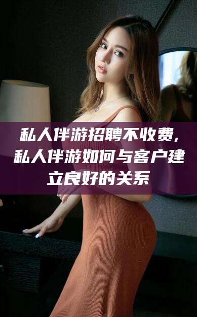 菏泽私人伴游招聘不收费,私人伴游如何与客户建立良好的关系