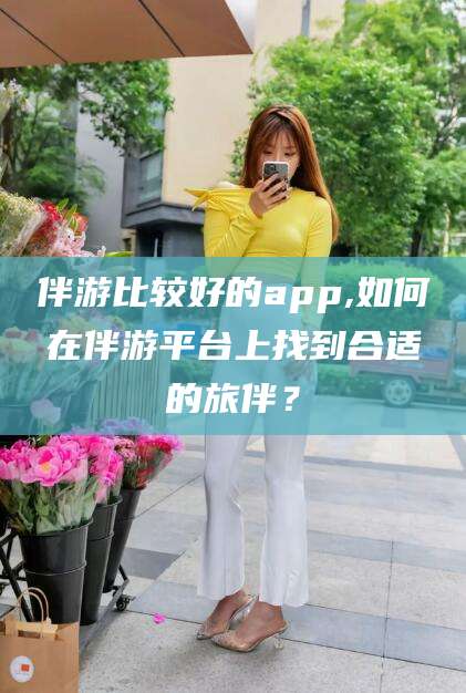 菏泽伴游比较好的app,如何在伴游平台上找到合适的旅伴？