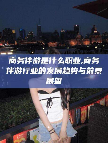 菏泽商务伴游是什么职业,商务伴游行业的发展趋势与前景展望