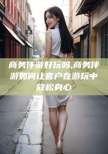 菏泽商务伴游好玩吗,商务伴游如何让客户在游玩中放松身心