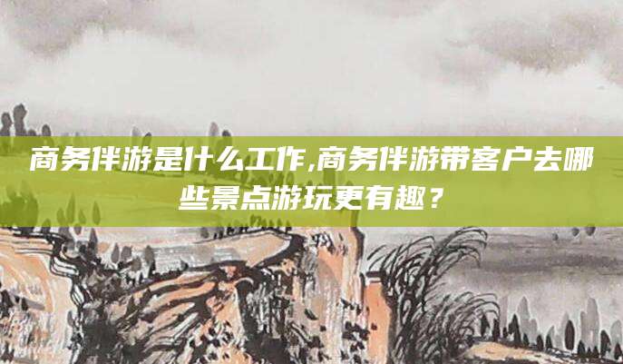 菏泽商务伴游是什么工作,商务伴游带客户去哪些景点游玩更有趣？