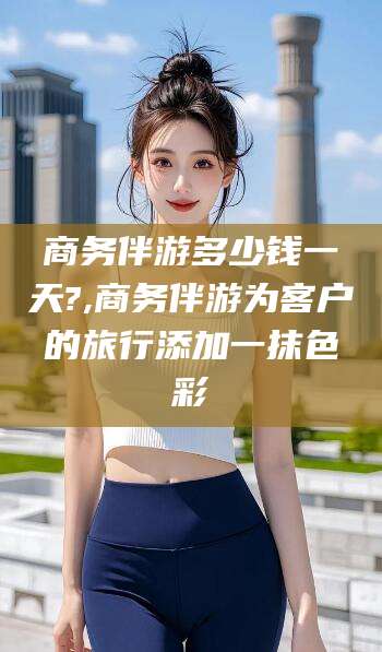 菏泽商务伴游多少钱一天?,商务伴游为客户的旅行添加一抹色彩