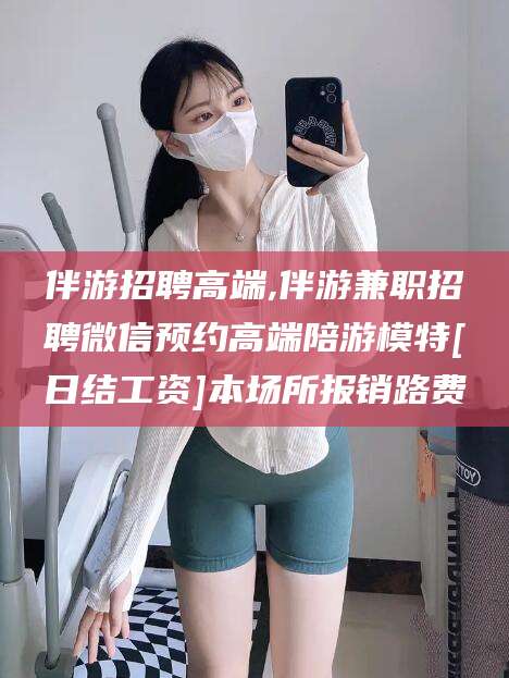 菏泽伴游招聘高端,伴游兼职招聘微信预约高端陪游模特[日结工资]本场所报销路费