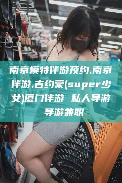 菏泽南京模特伴游预约,南京伴游,吉约蒙(super少女)厦门伴游 私人导游 导游兼职
