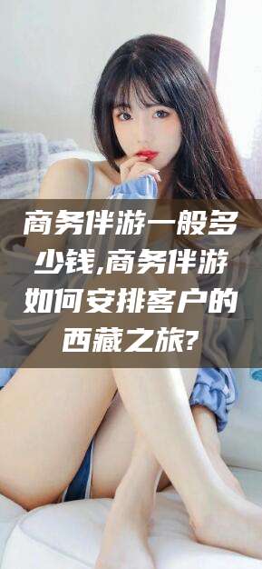 菏泽商务伴游一般多少钱,商务伴游如何安排客户的西藏之旅?