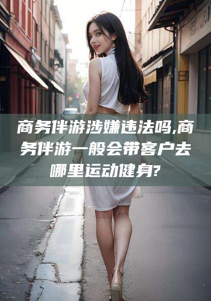 菏泽商务伴游涉嫌违法吗,商务伴游一般会带客户去哪里运动健身?