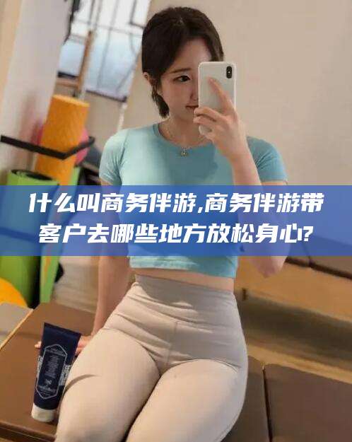 菏泽什么叫商务伴游,商务伴游带客户去哪些地方放松身心?