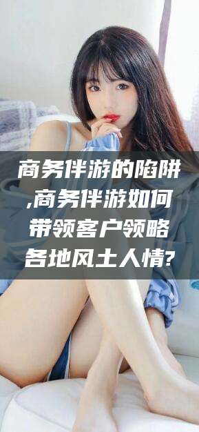 菏泽商务伴游的陷阱,商务伴游如何带领客户领略各地风土人情?