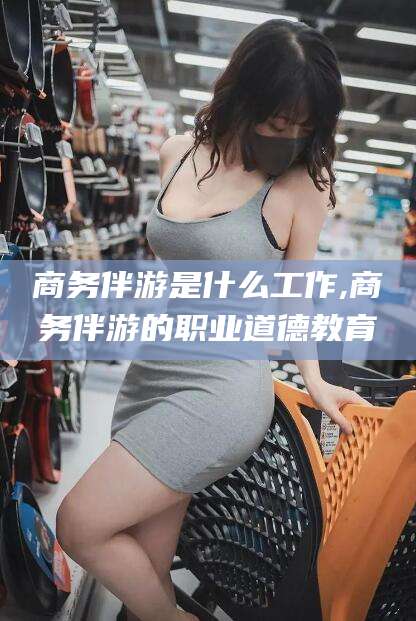 菏泽商务伴游是什么工作,商务伴游的职业道德教育