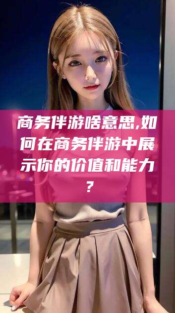 菏泽商务伴游啥意思,如何在商务伴游中展示你的价值和能力？