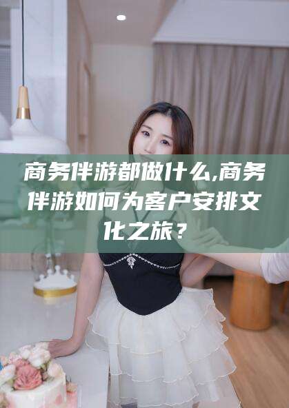 菏泽商务伴游都做什么,商务伴游如何为客户安排文化之旅？