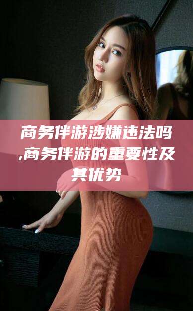 菏泽商务伴游涉嫌违法吗,商务伴游的重要性及其优势