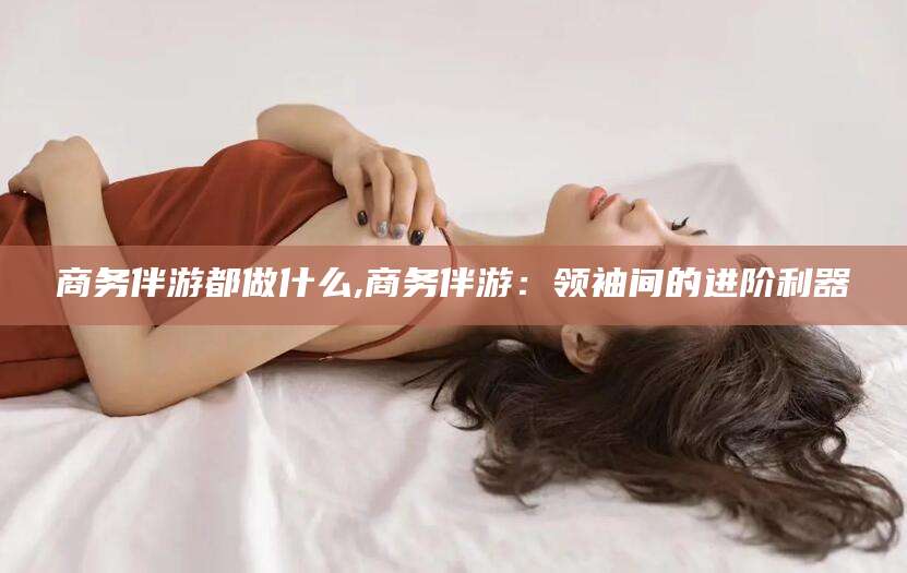 菏泽商务伴游都做什么,商务伴游：领袖间的进阶利器