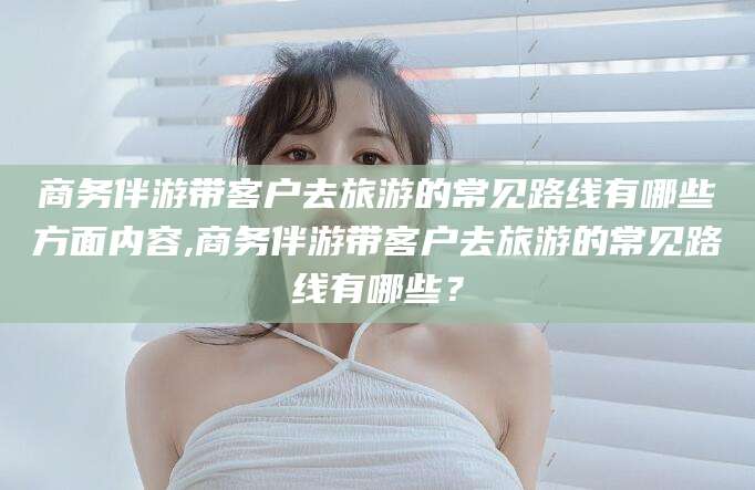 菏泽商务伴游带客户去旅游的常见路线有哪些方面内容,商务伴游带客户去旅游的常见路线有哪些？