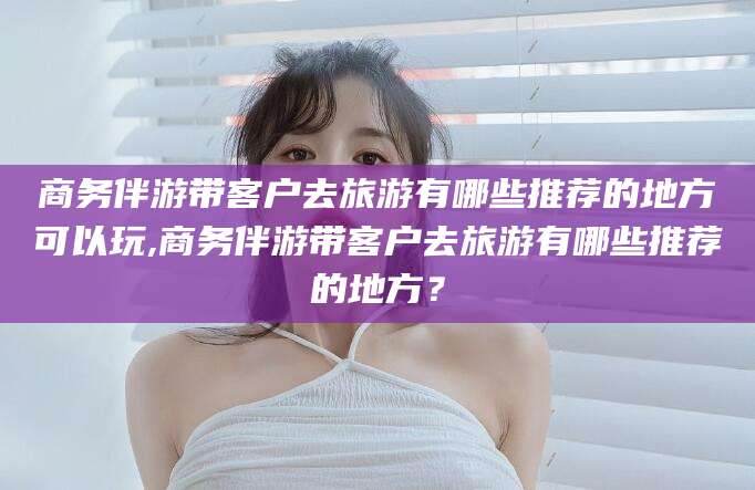 菏泽商务伴游带客户去旅游有哪些推荐的地方可以玩,商务伴游带客户去旅游有哪些推荐的地方？