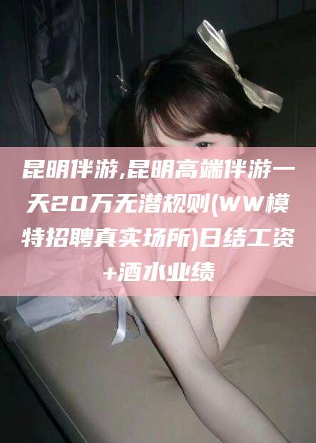 菏泽昆明伴游,昆明高端伴游一天20万无潜规则(WW模特招聘真实场所)日结工资+酒水业绩