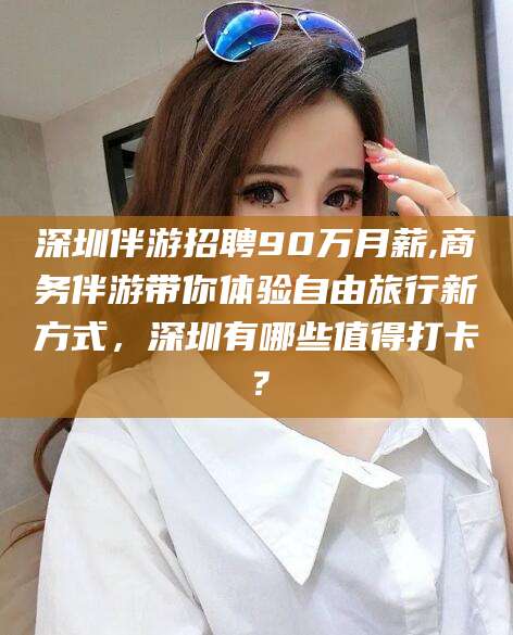 菏泽深圳伴游招聘90万月薪,商务伴游带你体验自由旅行新方式，深圳有哪些值得打卡？