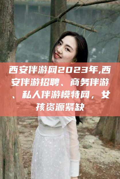 菏泽西安伴游网2023年,西安伴游招聘、商务伴游、私人伴游模特网，女孩资源紧缺