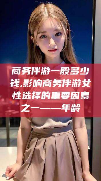 菏泽商务伴游一般多少钱,影响商务伴游女性选择的重要因素之一——年龄