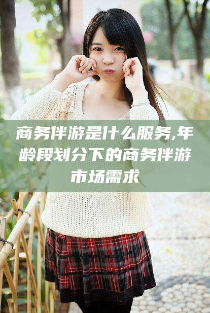 菏泽商务伴游是什么服务,年龄段划分下的商务伴游市场需求