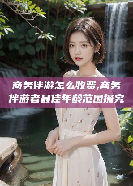 菏泽商务伴游怎么收费,商务伴游者最佳年龄范围探究