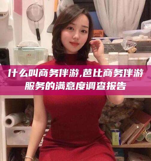 菏泽什么叫商务伴游,芭比商务伴游服务的满意度调查报告