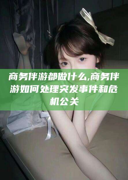 菏泽商务伴游都做什么,商务伴游如何处理突发事件和危机公关
